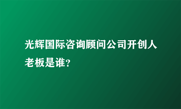 光辉国际咨询顾问公司开创人老板是谁？