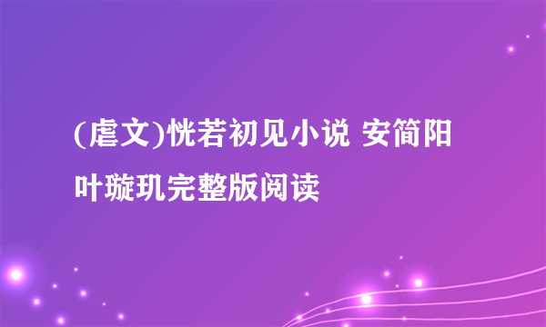 (虐文)恍若初见小说 安简阳叶璇玑完整版阅读