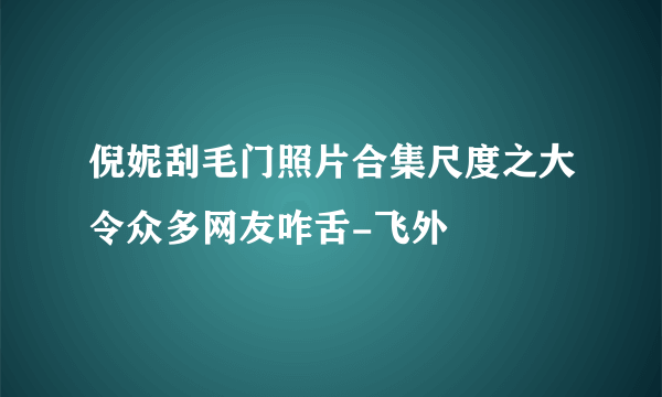 倪妮刮毛门照片合集尺度之大令众多网友咋舌-飞外