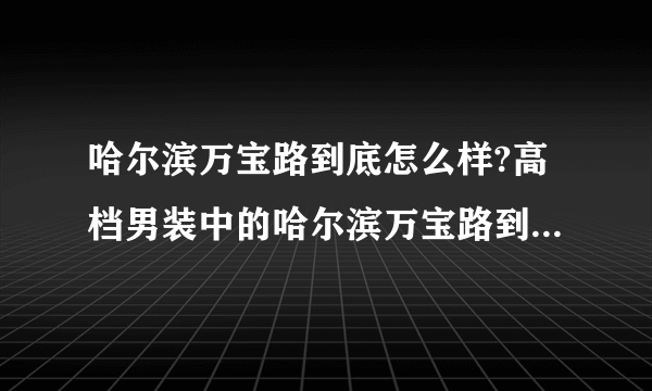 哈尔滨万宝路到底怎么样?高档男装中的哈尔滨万宝路到底怎么?最好的男装是哈尔滨万宝路吗?