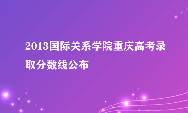 2013国际关系学院重庆高考录取分数线公布