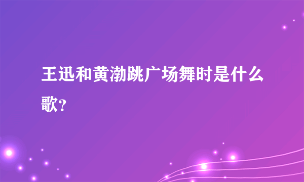 王迅和黄渤跳广场舞时是什么歌？
