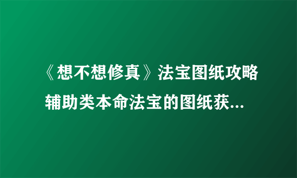 《想不想修真》法宝图纸攻略 辅助类本命法宝的图纸获取技巧分享
