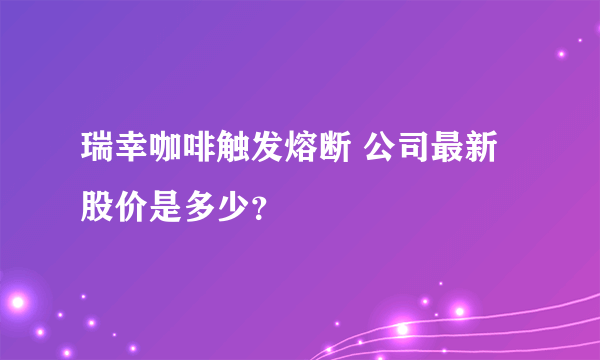 瑞幸咖啡触发熔断 公司最新股价是多少？