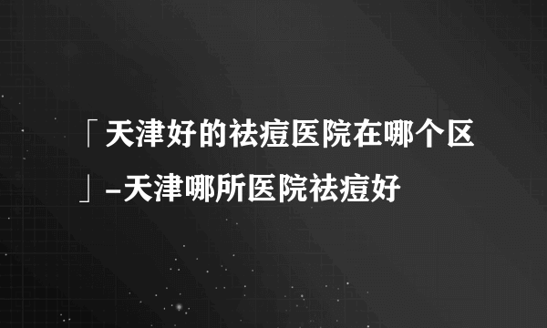 「天津好的祛痘医院在哪个区」-天津哪所医院祛痘好