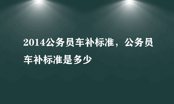 2014公务员车补标准，公务员车补标准是多少