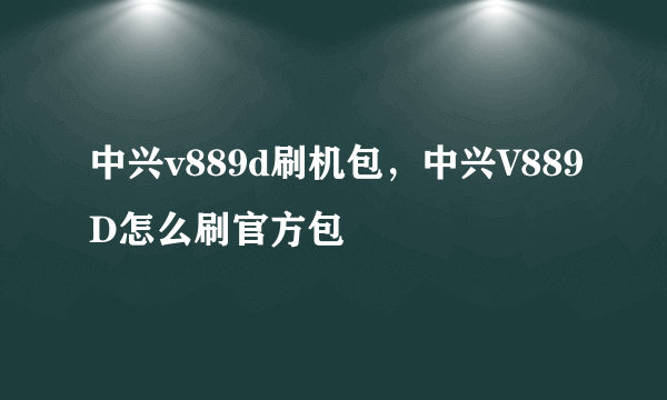 中兴v889d刷机包，中兴V889D怎么刷官方包