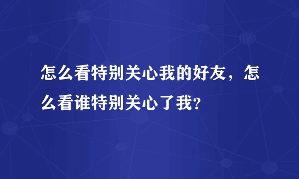 怎么看特别关心我的好友，怎么看谁特别关心了我？