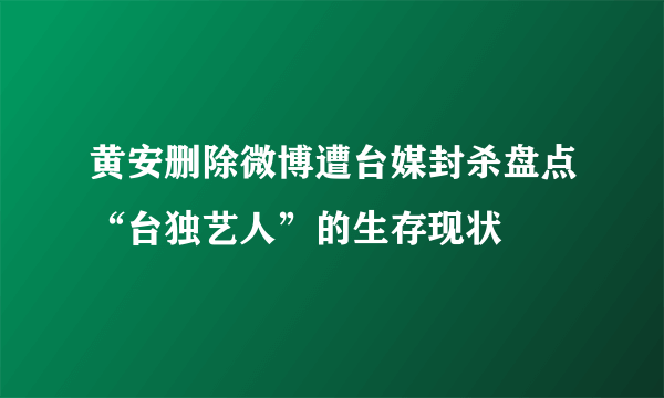 黄安删除微博遭台媒封杀盘点“台独艺人”的生存现状