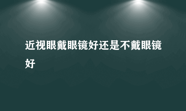 近视眼戴眼镜好还是不戴眼镜好