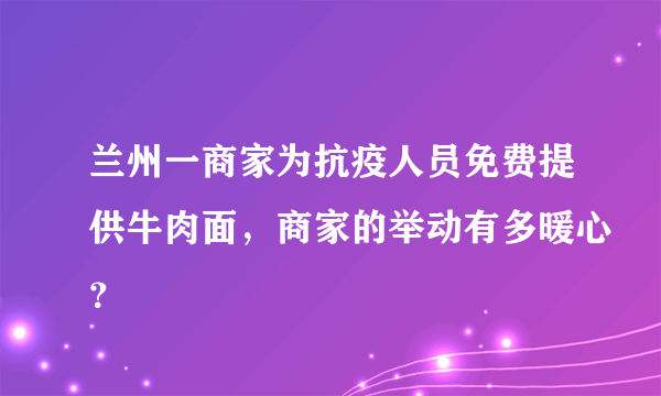兰州一商家为抗疫人员免费提供牛肉面，商家的举动有多暖心？