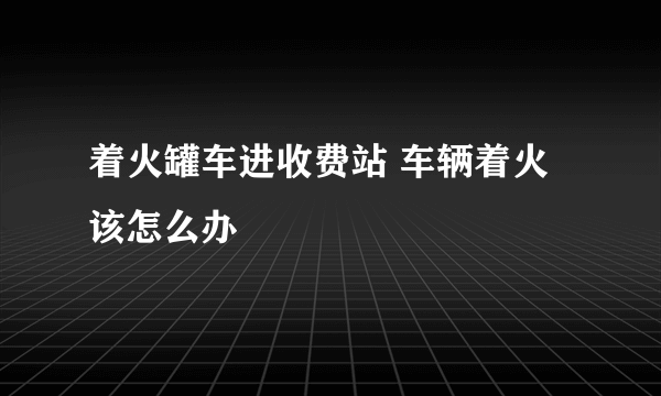 着火罐车进收费站 车辆着火该怎么办