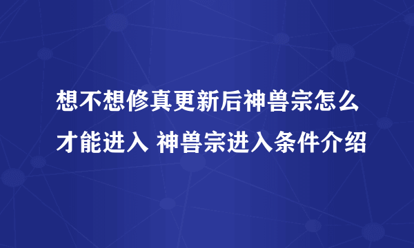 想不想修真更新后神兽宗怎么才能进入 神兽宗进入条件介绍