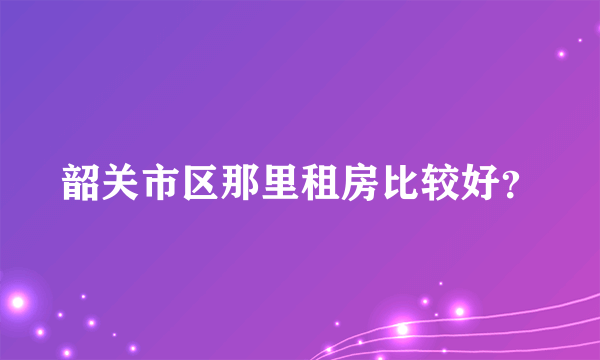 韶关市区那里租房比较好？
