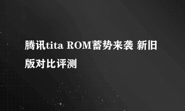 腾讯tita ROM蓄势来袭 新旧版对比评测