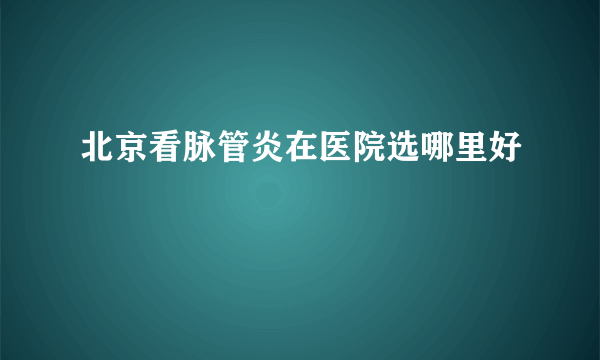 北京看脉管炎在医院选哪里好
