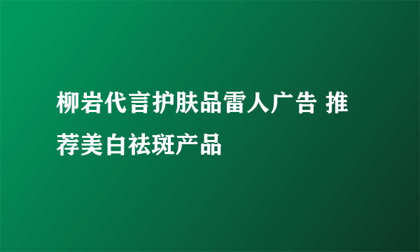 柳岩代言护肤品雷人广告 推荐美白祛斑产品