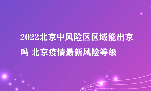 2022北京中风险区区域能出京吗 北京疫情最新风险等级