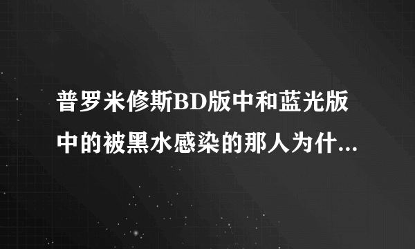普罗米修斯BD版中和蓝光版中的被黑水感染的那人为什么会不一样?