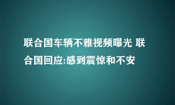 联合国车辆不雅视频曝光 联合国回应:感到震惊和不安