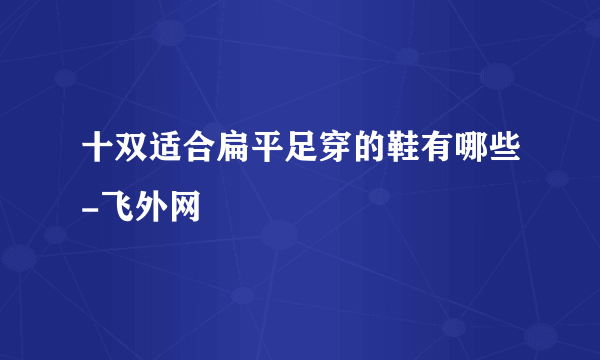 十双适合扁平足穿的鞋有哪些-飞外网