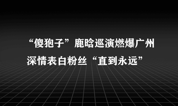 “傻狍子”鹿晗巡演燃爆广州 深情表白粉丝“直到永远”