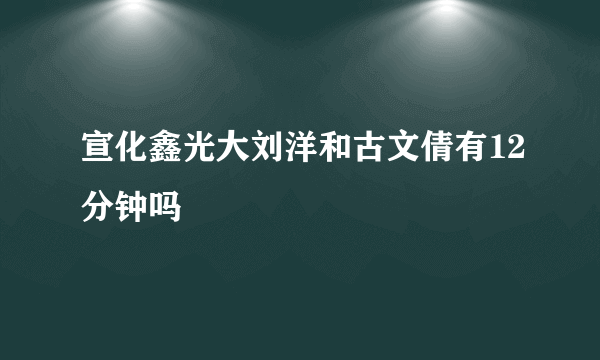 宣化鑫光大刘洋和古文倩有12分钟吗