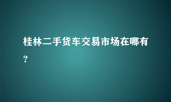 桂林二手货车交易市场在哪有？
