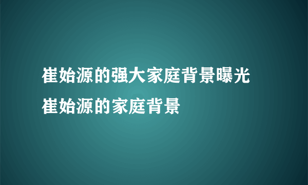 崔始源的强大家庭背景曝光 崔始源的家庭背景