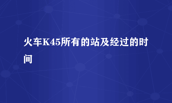 火车K45所有的站及经过的时间
