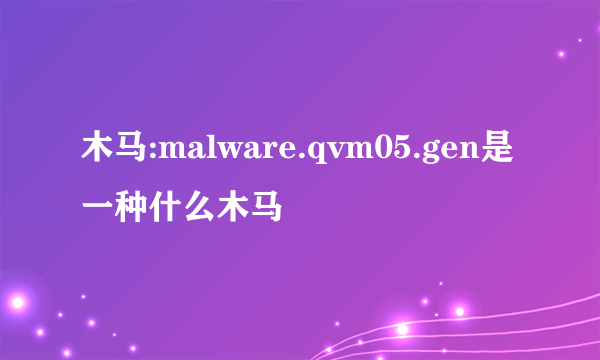木马:malware.qvm05.gen是一种什么木马