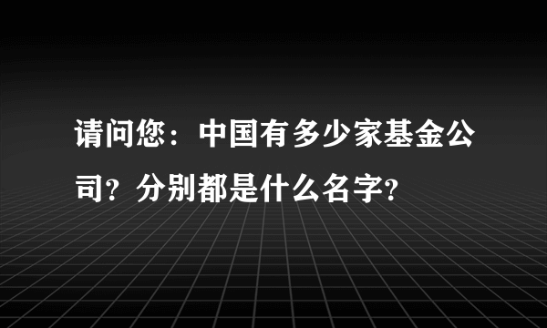 请问您：中国有多少家基金公司？分别都是什么名字？