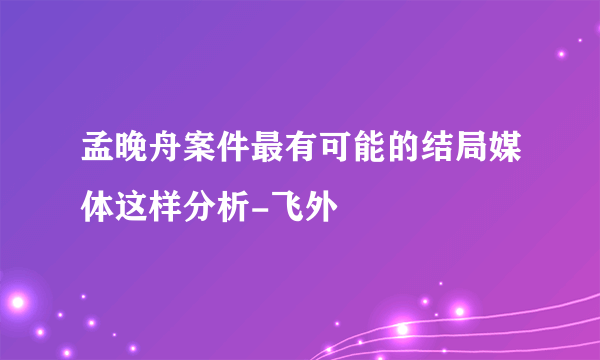 孟晚舟案件最有可能的结局媒体这样分析-飞外