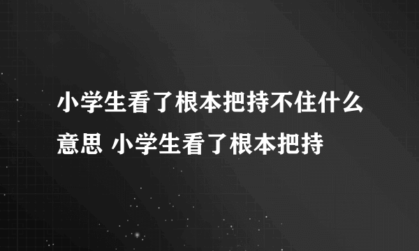 小学生看了根本把持不住什么意思 小学生看了根本把持