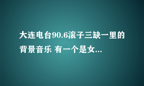大连电台90.6滚子三缺一里的背景音乐 有一个是女生唱的好像是日语歌，节奏挺快的，请问有谁知道这首