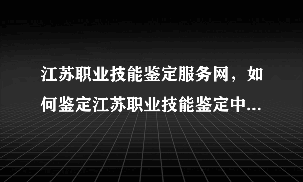 江苏职业技能鉴定服务网，如何鉴定江苏职业技能鉴定中心证书的真假