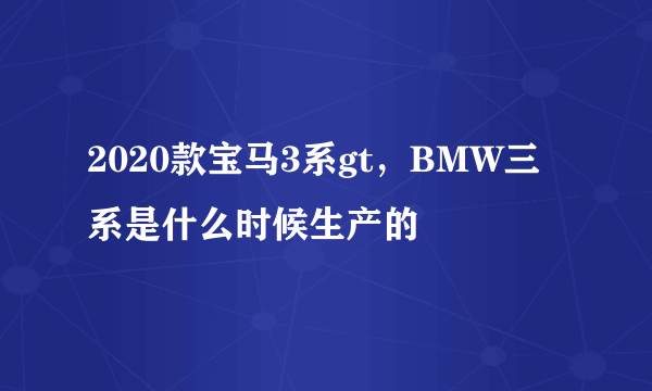 2020款宝马3系gt，BMW三系是什么时候生产的