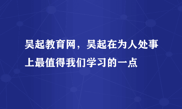 吴起教育网，吴起在为人处事上最值得我们学习的一点