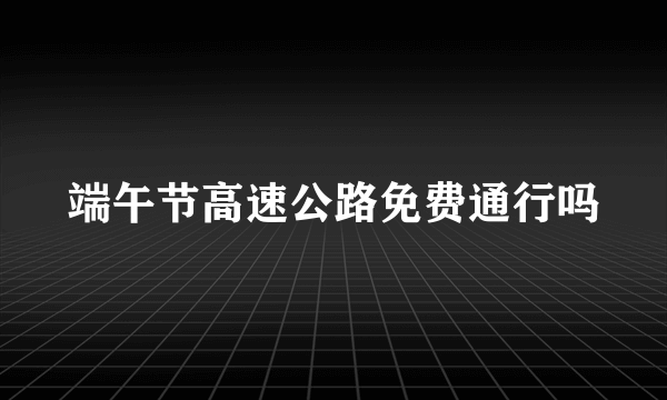 端午节高速公路免费通行吗