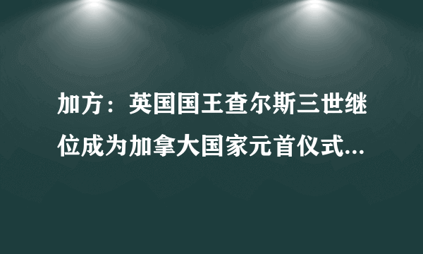 加方：英国国王查尔斯三世继位成为加拿大国家元首仪式将于10日举行|加拿大|加拿大宪报|国王_飞外新闻