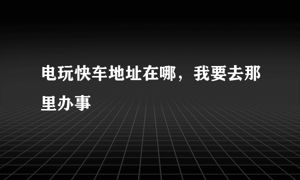 电玩快车地址在哪，我要去那里办事