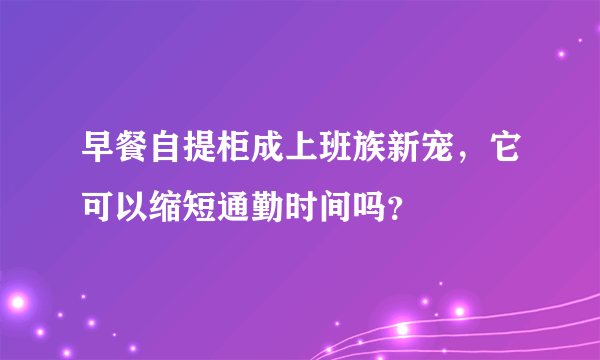 早餐自提柜成上班族新宠，它可以缩短通勤时间吗？
