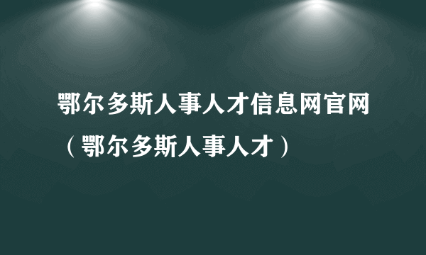 鄂尔多斯人事人才信息网官网（鄂尔多斯人事人才）