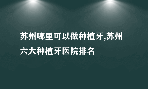苏州哪里可以做种植牙,苏州六大种植牙医院排名