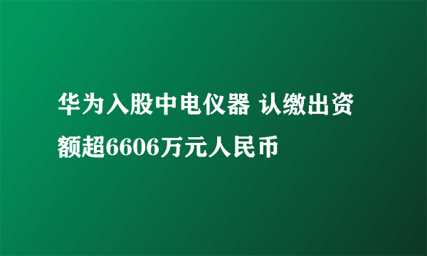 华为入股中电仪器 认缴出资额超6606万元人民币