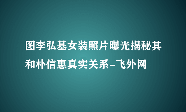 图李弘基女装照片曝光揭秘其和朴信惠真实关系-飞外网