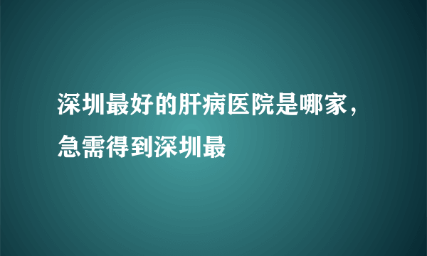 深圳最好的肝病医院是哪家，急需得到深圳最