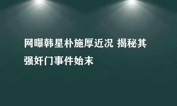 网曝韩星朴施厚近况 揭秘其强奸门事件始末