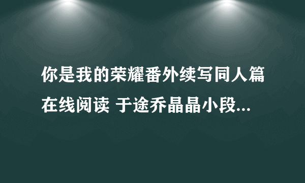 你是我的荣耀番外续写同人篇在线阅读 于途乔晶晶小段子未删减版txt下载