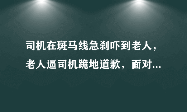 司机在斑马线急刹吓到老人，老人逼司机跪地道歉，面对这种情况你会怎么办？